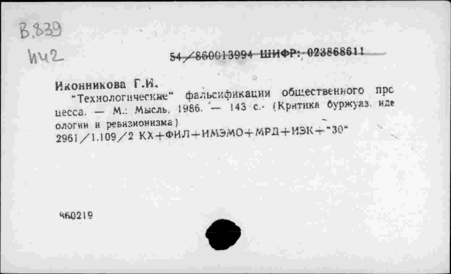 ﻿
№2-
54;Х&6(Ю 13994 ШИФР:/ 023868611
Иконникова Г.И.
-Технологические“ фальсификации общественного иесса. - М.: Мысль, 1986. - 143 с.- (Критика буржую, ологии и ревизионизма)	~
2961/1.Ю9/2 КХЧ-ФИЛ-4-ИМЭМО4-МРД4-ИЭК-Т 30
пре
и де
460219